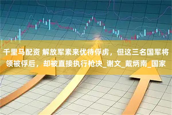 千里马配资 解放军素来优待俘虏，但这三名国军将领被俘后，却被直接执行枪决_谢文_戴炳南_国家