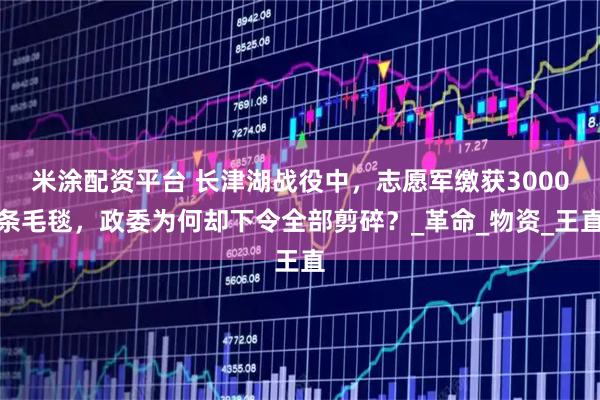 米涂配资平台 长津湖战役中，志愿军缴获3000条毛毯，政委为何却下令全部剪碎？_革命_物资_王直