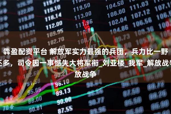 犇盈配资平台 解放军实力最强的兵团，兵力比一野还多，司令因一事憾失大将军衔_刘亚楼_我军_解放战争