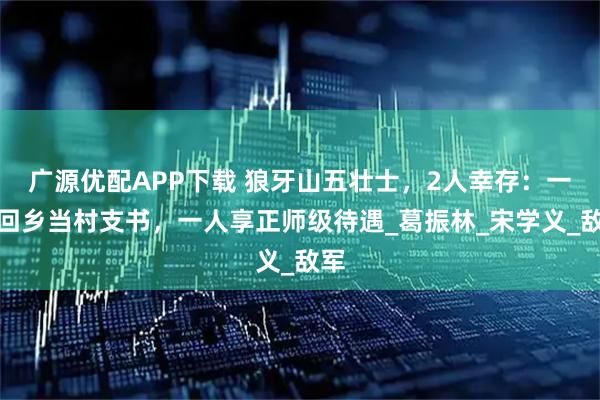广源优配APP下载 狼牙山五壮士，2人幸存：一人回乡当村支书，一人享正师级待遇_葛振林_宋学义_敌军