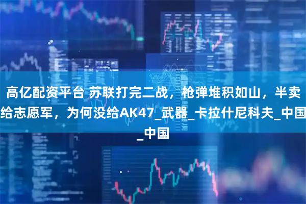 高亿配资平台 苏联打完二战，枪弹堆积如山，半卖给志愿军，为何没给AK47_武器_卡拉什尼科夫_中国