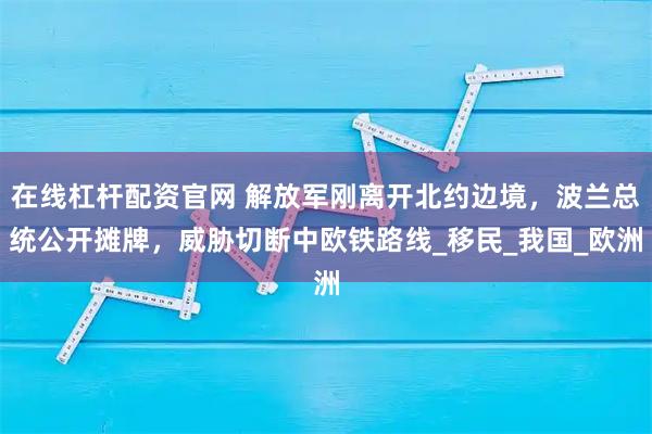 在线杠杆配资官网 解放军刚离开北约边境，波兰总统公开摊牌，威胁切断中欧铁路线_移民_我国_欧洲