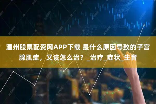 温州股票配资网APP下载 是什么原因导致的子宫腺肌症，又该怎么治？_治疗_症状_生育