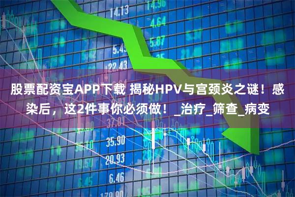 股票配资宝APP下载 揭秘HPV与宫颈炎之谜！感染后，这2件事你必须做！_治疗_筛查_病变