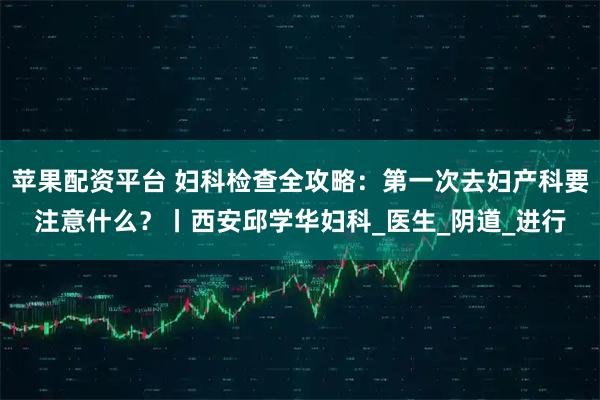 苹果配资平台 妇科检查全攻略：第一次去妇产科要注意什么？丨西安邱学华妇科_医生_阴道_进行