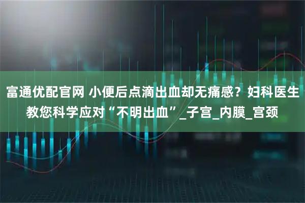 富通优配官网 小便后点滴出血却无痛感？妇科医生教您科学应对“不明出血”_子宫_内膜_宫颈