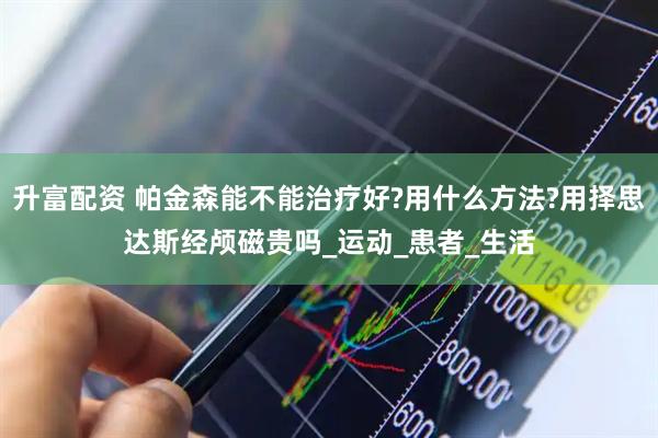 升富配资 帕金森能不能治疗好?用什么方法?用择思达斯经颅磁贵吗_运动_患者_生活