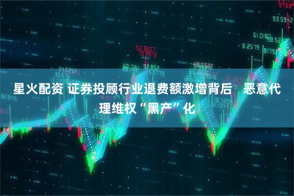 星火配资 证券投顾行业退费额激增背后   恶意代理维权“黑产”化