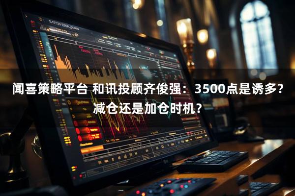 闻喜策略平台 和讯投顾齐俊强：3500点是诱多？减仓还是加仓时机？