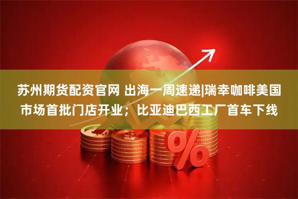 苏州期货配资官网 出海一周速递|瑞幸咖啡美国市场首批门店开业；比亚迪巴西工厂首车下线