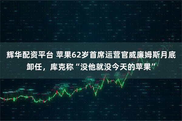 辉华配资平台 苹果62岁首席运营官威廉姆斯月底卸任，库克称“没他就没今天的苹果”