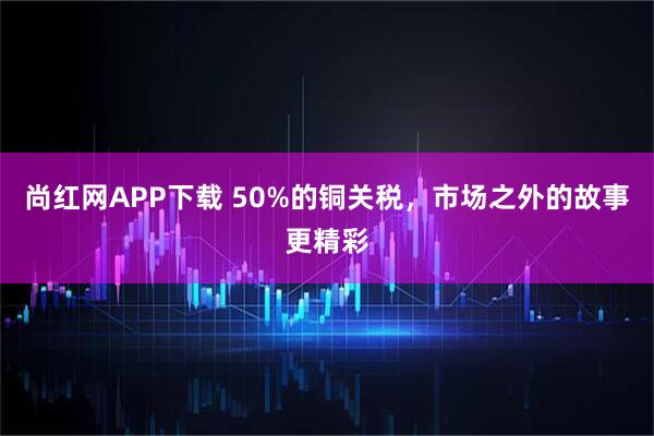 尚红网APP下载 50%的铜关税，市场之外的故事更精彩