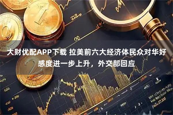 大财优配APP下载 拉美前六大经济体民众对华好感度进一步上升，外交部回应