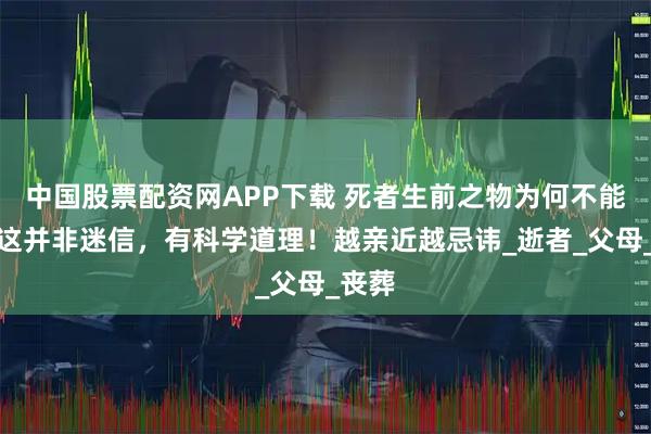 中国股票配资网APP下载 死者生前之物为何不能用？这并非迷信，有科学道理！越亲近越忌讳_逝者_父母_丧葬