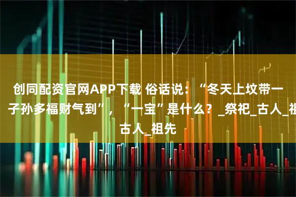 创同配资官网APP下载 俗话说：“冬天上坟带一宝，子孙多福财气到”，“一宝”是什么？_祭祀_古人_祖先
