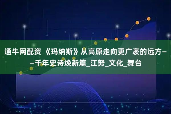通牛网配资 《玛纳斯》从高原走向更广袤的远方——千年史诗焕新篇_江努_文化_舞台