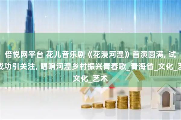 倍悦网平台 花儿音乐剧《花漫河湟》首演圆满, 试演成功引关注, 唱响河湟乡村振兴青春歌_青海省_文化_艺术