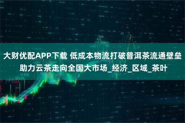 大财优配APP下载 低成本物流打破普洱茶流通壁垒 助力云茶走向全国大市场_经济_区域_茶叶
