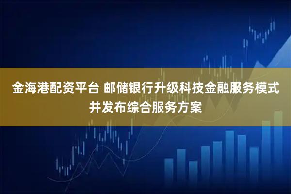 金海港配资平台 邮储银行升级科技金融服务模式并发布综合服务方案