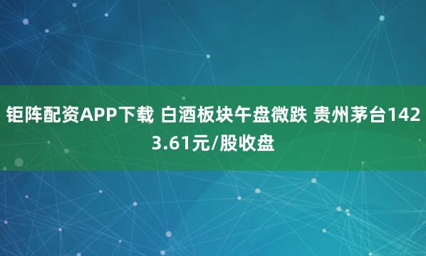 钜阵配资APP下载 白酒板块午盘微跌 贵州茅台1423.61元/股收盘