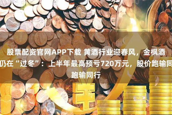 股票配资官网APP下载 黄酒行业迎春风，金枫酒业仍在“过冬”：上半年最高预亏720万元，股价跑输同行