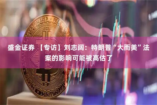 盛金证券 【专访】刘志阔：特朗普“大而美”法案的影响可能被高估了