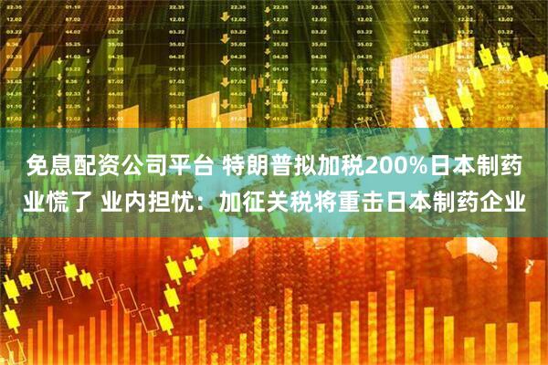 免息配资公司平台 特朗普拟加税200%日本制药业慌了 业内担忧：加征关税将重击日本制药企业