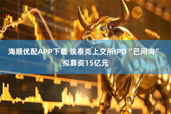 海顺优配APP下载 埃泰克上交所IPO“已问询” 拟募资15亿元