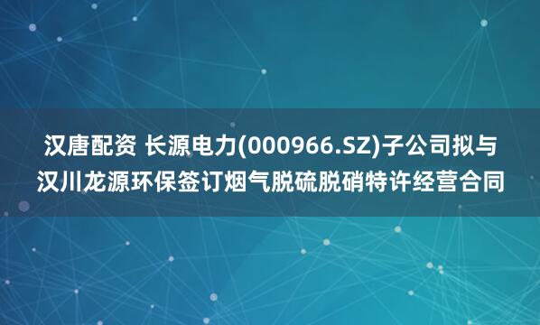 汉唐配资 长源电力(000966.SZ)子公司拟与汉川龙源环保签订烟气脱硫脱硝特许经营合同