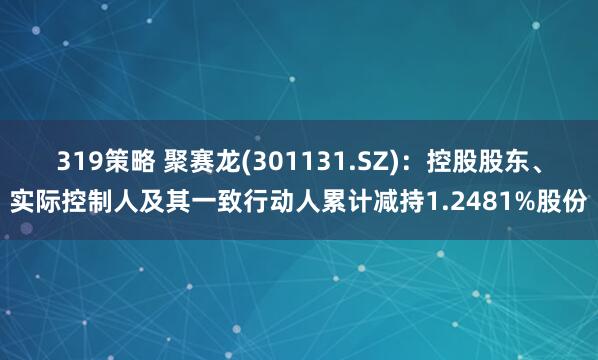 319策略 聚赛龙(301131.SZ)：控股股东、实际控制人及其一致行动人累计减持1.2481%股份
