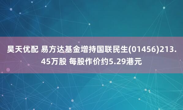 昊天优配 易方达基金增持国联民生(01456)213.45万股 每股作价约5.29港元
