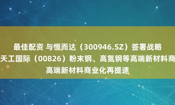 最佳配资 与恒而达（300946.SZ）签署战略合作协议，天工国际（00826）粉末钢、高氮钢等高端新材料商业化再提速