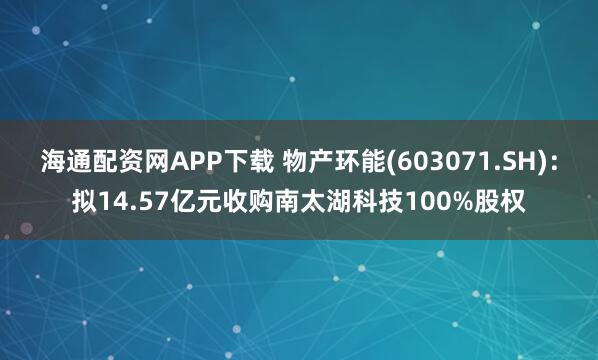 海通配资网APP下载 物产环能(603071.SH)：拟14.57亿元收购南太湖科技100%股权