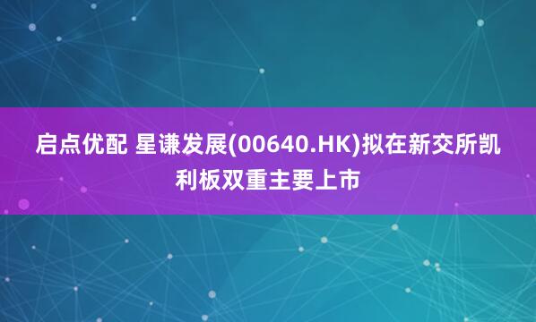 启点优配 星谦发展(00640.HK)拟在新交所凯利板双重主要上市