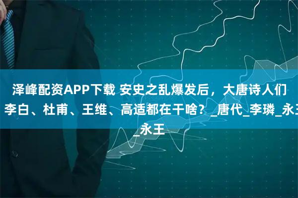 泽峰配资APP下载 安史之乱爆发后，大唐诗人们：李白、杜甫、王维、高适都在干啥？_唐代_李璘_永王