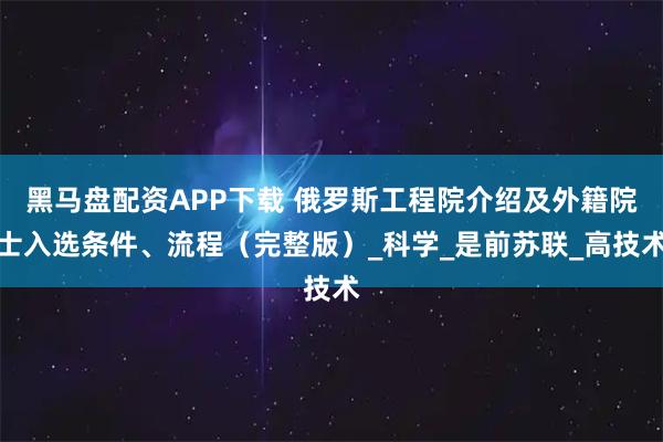 黑马盘配资APP下载 俄罗斯工程院介绍及外籍院士入选条件、流程（完整版）_科学_是前苏联_高技术