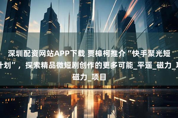 深圳配资网站APP下载 贾樟柯推介“快手聚光短剧计划”，探索精品微短剧创作的更多可能_平遥_磁力_项目