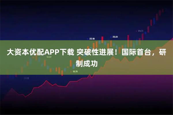 大资本优配APP下载 突破性进展！国际首台，研制成功