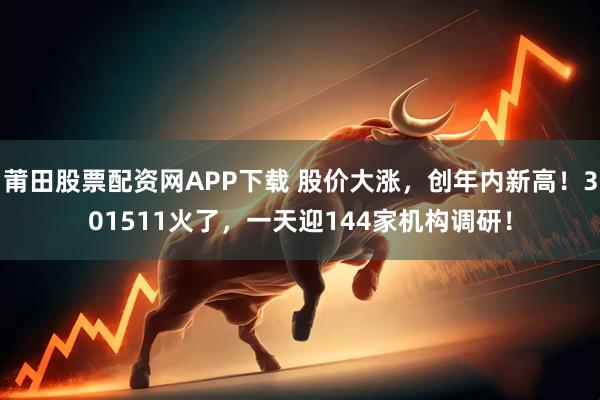 莆田股票配资网APP下载 股价大涨，创年内新高！301511火了，一天迎144家机构调研！