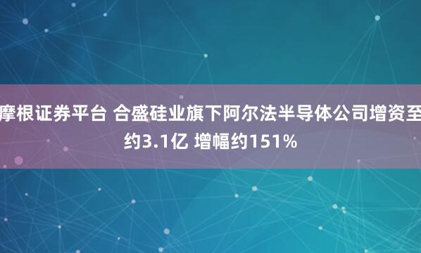 摩根证券平台 合盛硅业旗下阿尔法半导体公司增资至约3.1亿 增幅约151%
