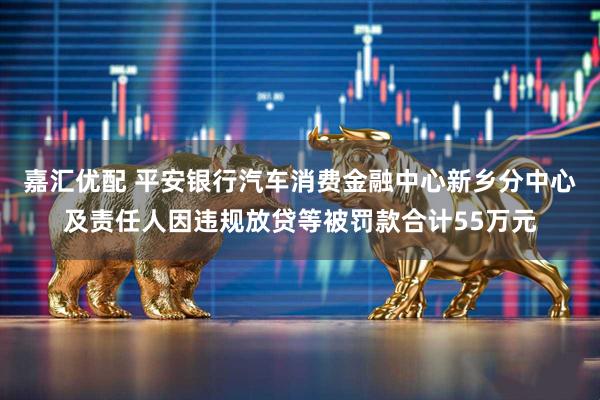 嘉汇优配 平安银行汽车消费金融中心新乡分中心及责任人因违规放贷等被罚款合计55万元