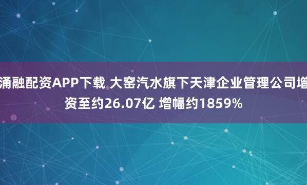 涌融配资APP下载 大窑汽水旗下天津企业管理公司增资至约26.07亿 增幅约1859%