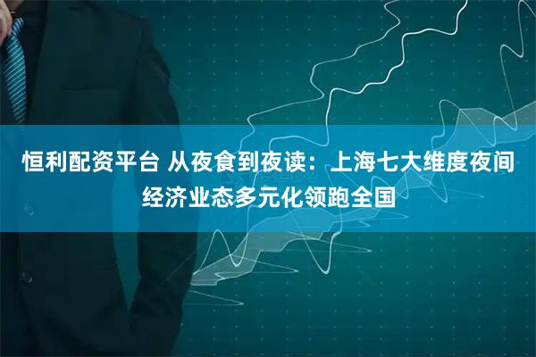 恒利配资平台 从夜食到夜读：上海七大维度夜间经济业态多元化领跑全国