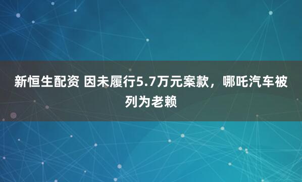 新恒生配资 因未履行5.7万元案款，哪吒汽车被列为老赖