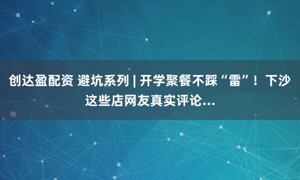 创达盈配资 避坑系列 | 开学聚餐不踩“雷”！下沙这些店网友真实评论...