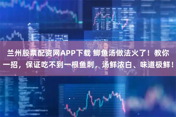 兰州股票配资网APP下载 鲫鱼汤做法火了！教你一招，保证吃不到一根鱼刺，汤鲜浓白、味道极鲜！