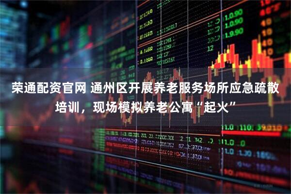 荣通配资官网 通州区开展养老服务场所应急疏散培训，现场模拟养老公寓“起火”