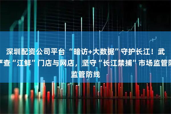 深圳配资公司平台 “暗访+大数据”守护长江！武汉严查“江鲜”门店与网店，坚守“长江禁捕”市场监管防线