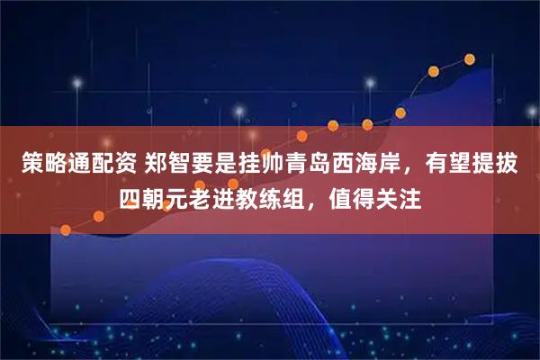 策略通配资 郑智要是挂帅青岛西海岸,有望提拔四朝元老进教练组,值得关注