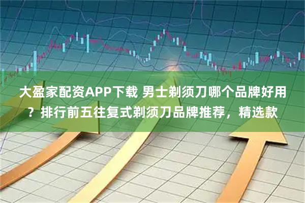 大盈家配资APP下载 男士剃须刀哪个品牌好用?排行前五往复式剃须刀品牌推荐,精选款